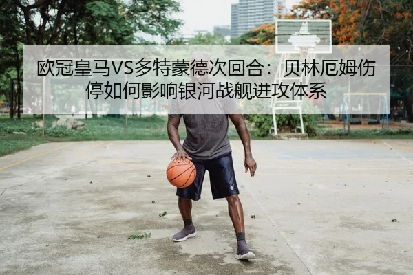 欧冠皇马VS多特蒙德次回合：贝林厄姆伤停如何影响银河战舰进攻体系